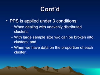 Cont’d PPS is applied under 3 conditions: When dealing with unevenly distributed clusters; With large sample size w/c can be broken into clusters; and When we have data on the proportion of each cluster. 