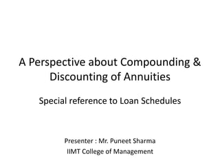 A Perspective about Compounding &
Discounting of Annuities
Special reference to Loan Schedules

Presenter : Mr. Puneet Sharma
IIMT College of Management

 