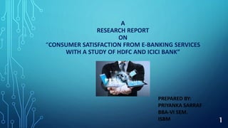 A
RESEARCH REPORT
ON
“CONSUMER SATISFACTION FROM E-BANKING SERVICES
WITH A STUDY OF HDFC AND ICICI BANK”
PREPARED BY:
PRIYANKA SARRAF
BBA-VI SEM.
ISBM 1
 