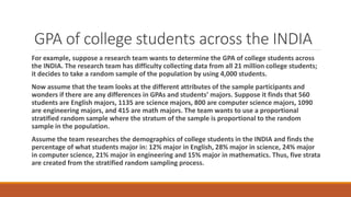 GPA of college students across the INDIA
For example, suppose a research team wants to determine the GPA of college students across
the INDIA. The research team has difficulty collecting data from all 21 million college students;
it decides to take a random sample of the population by using 4,000 students.
Now assume that the team looks at the different attributes of the sample participants and
wonders if there are any differences in GPAs and students’ majors. Suppose it finds that 560
students are English majors, 1135 are science majors, 800 are computer science majors, 1090
are engineering majors, and 415 are math majors. The team wants to use a proportional
stratified random sample where the stratum of the sample is proportional to the random
sample in the population.
Assume the team researches the demographics of college students in the INDIA and finds the
percentage of what students major in: 12% major in English, 28% major in science, 24% major
in computer science, 21% major in engineering and 15% major in mathematics. Thus, five strata
are created from the stratified random sampling process.
 