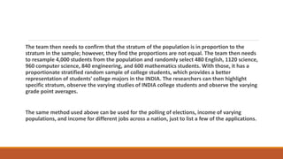 The team then needs to confirm that the stratum of the population is in proportion to the
stratum in the sample; however, they find the proportions are not equal. The team then needs
to resample 4,000 students from the population and randomly select 480 English, 1120 science,
960 computer science, 840 engineering, and 600 mathematics students. With those, it has a
proportionate stratified random sample of college students, which provides a better
representation of students' college majors in the INDIA. The researchers can then highlight
specific stratum, observe the varying studies of INDIA college students and observe the varying
grade point averages.
The same method used above can be used for the polling of elections, income of varying
populations, and income for different jobs across a nation, just to list a few of the applications.
 