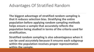 Advantages Of Stratified Random
The biggest advantage of stratified random sampling is
that it reduces selection bias. Stratifying the entire
population before applying random sampling methods
helps ensure a sample that accurately reflects the
population being studied in terms of the criteria used for
stratification.
Stratified random sampling is also advantageous when it
can be used accurately because it ensures each subgroup
within the population receives proper representation
within the sample.
 
