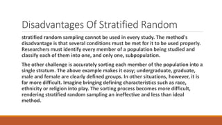 Disadvantages Of Stratified Random
stratified random sampling cannot be used in every study. The method's
disadvantage is that several conditions must be met for it to be used properly.
Researchers must identify every member of a population being studied and
classify each of them into one, and only one, subpopulation.
The other challenge is accurately sorting each member of the population into a
single stratum. The above example makes it easy; undergraduate, graduate,
male and female are clearly defined groups. In other situations, however, it is
far more difficult. Imagine bringing defining characteristics such as race,
ethnicity or religion into play. The sorting process becomes more difficult,
rendering stratified random sampling an ineffective and less than ideal
method.
 