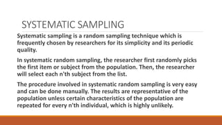 SYSTEMATIC SAMPLING
Systematic sampling is a random sampling technique which is
frequently chosen by researchers for its simplicity and its periodic
quality.
In systematic random sampling, the researcher first randomly picks
the first item or subject from the population. Then, the researcher
will select each n'th subject from the list.
The procedure involved in systematic random sampling is very easy
and can be done manually. The results are representative of the
population unless certain characteristics of the population are
repeated for every n'th individual, which is highly unlikely.
 