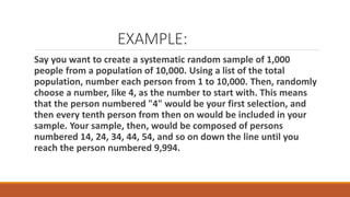 EXAMPLE:
Say you want to create a systematic random sample of 1,000
people from a population of 10,000. Using a list of the total
population, number each person from 1 to 10,000. Then, randomly
choose a number, like 4, as the number to start with. This means
that the person numbered "4" would be your first selection, and
then every tenth person from then on would be included in your
sample. Your sample, then, would be composed of persons
numbered 14, 24, 34, 44, 54, and so on down the line until you
reach the person numbered 9,994.
 