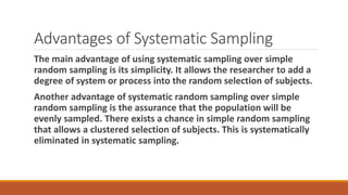 Advantages of Systematic Sampling
The main advantage of using systematic sampling over simple
random sampling is its simplicity. It allows the researcher to add a
degree of system or process into the random selection of subjects.
Another advantage of systematic random sampling over simple
random sampling is the assurance that the population will be
evenly sampled. There exists a chance in simple random sampling
that allows a clustered selection of subjects. This is systematically
eliminated in systematic sampling.
 