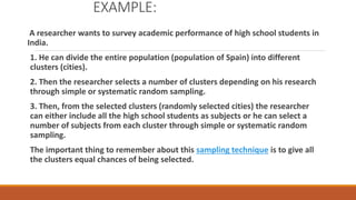 EXAMPLE:
A researcher wants to survey academic performance of high school students in
India.
1. He can divide the entire population (population of Spain) into different
clusters (cities).
2. Then the researcher selects a number of clusters depending on his research
through simple or systematic random sampling.
3. Then, from the selected clusters (randomly selected cities) the researcher
can either include all the high school students as subjects or he can select a
number of subjects from each cluster through simple or systematic random
sampling.
The important thing to remember about this sampling technique is to give all
the clusters equal chances of being selected.
 