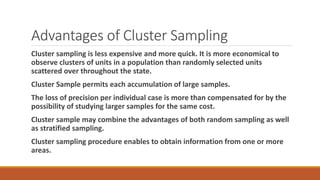 Advantages of Cluster Sampling
Cluster sampling is less expensive and more quick. It is more economical to
observe clusters of units in a population than randomly selected units
scattered over throughout the state.
Cluster Sample permits each accumulation of large samples.
The loss of precision per individual case is more than compensated for by the
possibility of studying larger samples for the same cost.
Cluster sample may combine the advantages of both random sampling as well
as stratified sampling.
Cluster sampling procedure enables to obtain information from one or more
areas.
 