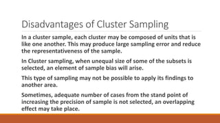 Disadvantages of Cluster Sampling
In a cluster sample, each cluster may be composed of units that is
like one another. This may produce large sampling error and reduce
the representativeness of the sample.
In Cluster sampling, when unequal size of some of the subsets is
selected, an element of sample bias will arise.
This type of sampling may not be possible to apply its findings to
another area.
Sometimes, adequate number of cases from the stand point of
increasing the precision of sample is not selected, an overlapping
effect may take place.
 