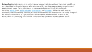 Data collection is the process of gathering and measuring information on targeted variables in
an established systematic fashion, which then enables one to answer relevant questions and
evaluate outcomes. Data collection is a component of research in all fields of study
including physical and social sciences, humanities, and business. While methods vary by
discipline, the emphasis on ensuring accurate and honest collection remains the same. The goal
for all data collection is to capture quality evidence that allows analysis to lead to the
formulation of convincing and credible answers to the questions that have been posed.
 