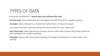 TYPES OF DATA
A common classification is based upon who collected the data.
Primary data: Data collected by the investigator himself/ herself for a specific purpose.
Examples: Data collected by a student for his/her thesis or research project.
(In movies) The hero is directly told by the heroine that he is her “ideal man”.
Secondary data: Data collected by someone else for some other purpose (but being utilized by
the investigator for another purpose).
Examples: Census data being used to analyze the impact of education on career choice and
earning.
 