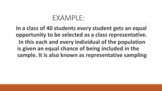 EXAMPLE:
In a class of 40 students every student gets an equal
opportunity to be selected as a class representative.
In this each and every individual of the population
is given an equal chance of being included in the
sample. It is also known as representative sampling
 