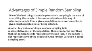 Advantages of Simple Random Sampling
One of the best things about simple random sampling is the ease of
assembling the sample. It is also considered as a fair way of
selecting a sample from a given population since every member is
given equal opportunities of being selected.
Another key feature of simple random sampling is its
representativeness of the population. Theoretically, the only thing
that can compromise its representativeness is luck. If the sample is
not representative of the population, the random variation is called
sampling error.
 
