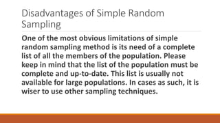 Disadvantages of Simple Random
Sampling
One of the most obvious limitations of simple
random sampling method is its need of a complete
list of all the members of the population. Please
keep in mind that the list of the population must be
complete and up-to-date. This list is usually not
available for large populations. In cases as such, it is
wiser to use other sampling techniques.
 