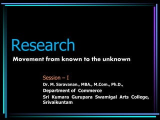 Research
Movement from known to the unknown
Session – I
Dr. M. Saravanan., MBA., M.Com., Ph.D.,
Department of Commerce
Sri Kumara Gurupara Swamigal Arts College,
Srivaikuntam
 