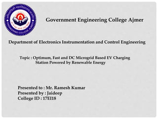 Government Engineering College Ajmer
Department of Electronics Instrumentation and Control Engineering
Presented to : Mr. Ramesh Kumar
Presented by : Jaideep
College ID : 17EI18
Topic : Optimum, Fast and DC Microgrid Based EV Charging
Station Powered by Renewable Energy
 