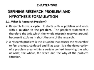 CHAPTER-TWO
DEFINING RESEARCH PROBLEM AND
HYPOTHESIS FORMULATION
2.1. What is Research Problem?
 Research forms a cycle. It starts with a problem and ends
with a solution to the problem. The problem statement is
therefore the axis which the whole research revolves around,
because it explains in short the aim of the research.
 A research problem is the situation that causes the researcher
to feel anxious, confused and ill at ease. It is the demarcation
of a problem area within a certain context involving the who
or what, the where, the when and the why of the problem
situation.
 