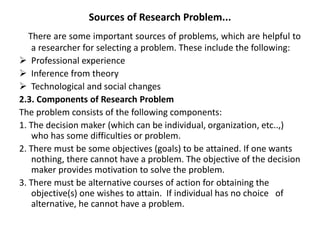 Sources of Research Problem...
There are some important sources of problems, which are helpful to
a researcher for selecting a problem. These include the following:
 Professional experience
 Inference from theory
 Technological and social changes
2.3. Components of Research Problem
The problem consists of the following components:
1. The decision maker (which can be individual, organization, etc..,)
who has some difficulties or problem.
2. There must be some objectives (goals) to be attained. If one wants
nothing, there cannot have a problem. The objective of the decision
maker provides motivation to solve the problem.
3. There must be alternative courses of action for obtaining the
objective(s) one wishes to attain. If individual has no choice of
alternative, he cannot have a problem.
 