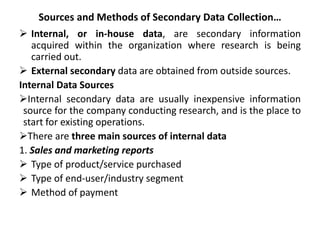 Sources and Methods of Secondary Data Collection…
 Internal, or in-house data, are secondary information
acquired within the organization where research is being
carried out.
 External secondary data are obtained from outside sources.
Internal Data Sources
Internal secondary data are usually inexpensive information
source for the company conducting research, and is the place to
start for existing operations.
There are three main sources of internal data
1. Sales and marketing reports
 Type of product/service purchased
 Type of end-user/industry segment
 Method of payment
 