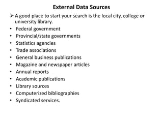 External Data Sources
A good place to start your search is the local city, college or
university library.
• Federal government
• Provincial/state governments
• Statistics agencies
• Trade associations
• General business publications
• Magazine and newspaper articles
• Annual reports
• Academic publications
• Library sources
• Computerized bibliographies
• Syndicated services.
 