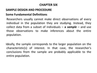 CHAPTER SIX
SAMPLE DESIGN AND PROCEDURE
Some Fundamental Definitions
Researchers usually cannot make direct observations of every
individual in the population they are studying. Instead, they
collect data from a subset of individuals – a sample – and use
those observations to make inferences about the entire
population.
Ideally, the sample corresponds to the larger population on the
characteristic(s) of interest. In that case, the researcher's
conclusions from the sample are probably applicable to the
entire population.
 