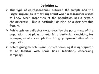 Definitions…
 This type of correspondence between the sample and the
larger population is most important when a researcher wants
to know what proportion of the population has a certain
characteristic – like a particular opinion or a demographic
feature.
 Public opinion polls that try to describe the percentage of the
population that plans to vote for a particular candidate, for
example, require a sample that is highly representative of the
population.
 Before going to details and uses of sampling it is appropriate
to be familiar with some basic definitions concerning
sampling:
 