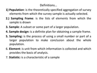 Definitions…
1) Population: is the theoretically specified aggregation of survey
elements from which the survey sample is actually selected.
2.) Sampling Frame: is the lists of elements from which the
sample is drawn
3. Sample: A subset or some part of a larger population.
4. Sample design: is a definite plan for obtaining a sample frame.
5. Sampling: is the process of using a small number or part of a
larger population to make conclusion about the whole
population.
6. Element: is unit from which information is collected and which
provides the basis of analysis.
7. Statistic: is a characteristic of a sample
 