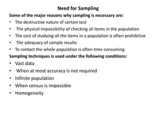 Need for Sampling
Some of the major reasons why sampling is necessary are:
• The destructive nature of certain test
• The physical impossibility of checking all items in the population
• The cost of studying all the items in a population is often prohibitive
• The adequacy of sample results
• To contact the whole population is often time consuming
Sampling techniques is used under the following conditions:
• Vast data
• When at most accuracy is not required
• Infinite population
• When census is impossible
• Homogeneity
 