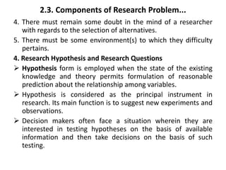 2.3. Components of Research Problem...
4. There must remain some doubt in the mind of a researcher
with regards to the selection of alternatives.
5. There must be some environment(s) to which they difficulty
pertains.
4. Research Hypothesis and Research Questions
 Hypothesis form is employed when the state of the existing
knowledge and theory permits formulation of reasonable
prediction about the relationship among variables.
 Hypothesis is considered as the principal instrument in
research. Its main function is to suggest new experiments and
observations.
 Decision makers often face a situation wherein they are
interested in testing hypotheses on the basis of available
information and then take decisions on the basis of such
testing.
 