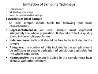 Limitation of Sampling Technique
• Less accuracy
• Misleading conclusion
• Need for specialized knowledge
Essentials of ideal Sample
An ideal sample should fulfill the following four basic
characteristics
• Representativeness: an ideal sample must represent
adequately the whole population. It should not lack a quality
found in the whole population.
• Independence: each unit should be free to be included in the
sample
• Adequacy: the number of units included in the sample should
be sufficient to enable derivation of conclusion applicable for
the whole population.
• Homogeneity: the element included in the sample must bear
likeness with other element.
 