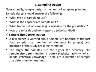 3. Sampling Design
Operationally, sample design is the heart of sampling planning.
Sample design should answer the following:
• What type of sample to use?
• What is the appropriate sample unit?
• What frame (list of sampling) is available for the population?
• How are refusals and non-response to be handled?
4) Sample Size Determination
 A researcher is worried about sample size because of the fact
that sample size (number of elements in sample) and
precision of the study are directly related.
 The larger the samples size the higher the accuracy. The
sample size determination is purely statistical activity, which
needs statistical knowledge. There are a number of sample
size determination methods:
 