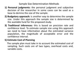 Sample Size Determination Methods
1) Personal judgments: the personal judgment and subjective
decision of the researcher in some cases can be used as a
base to demine the size of the sample.
2) Budgetary approach: is another way to determine the sample
size. Under this approach the sample size is determined by
the available fund for the proposed study.
3) Traditional inferences: this is based on precision rate and
confidence level. To estimate sample size using this approach
we need to have information about the estimated variance
population, the magnitude of acceptable error and the
confidence interval.
5) Estimate Cost of Planning
The sample plan must take in to account the estimated cost of
sampling. Such costs are of two types, overhead costs and,
variable costs.
 