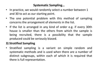 Systematic Sampling…
• In practice, we would randomly select a number between 1
and 30 to act as our starting point.
• The one potential problem with this method of sampling
concerns the arrangement of elements in the list.
• If the list is arranged in any kind of order e.g. if every 30th
house is smaller than the others from which the sample is
being recruited, there is a possibility that the sample
produced could be seriously biased.
3) Stratified Sampling
• Stratified sampling is a variant on simple random and
systematic methods and is used when there are a number of
distinct subgroups, within each of which it is required that
there is full representation.
 