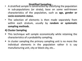 Stratified Sampling…
• A stratified sample is constructed by classifying the population
in sub-populations (or strata), base on some well-known
characteristics of the population, such as age, gender or
socio-economic status.
• The selection of elements is then made separately from
within each stratum, usually by random or systematic
sampling methods.
4) Cluster Sampling
 This technique will sample economically while retaining the
characteristics of a probability sampling.
 In cluster sampling the primary sampling unit is no more the
individual elements in the population rather it is say
manufacturing unit, city or block city, etc…
 