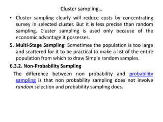 Cluster sampling…
• Cluster sampling clearly will reduce costs by concentrating
survey in selected cluster. But it is less precise than random
sampling. Cluster sampling is used only because of the
economic advantage it possesses.
5. Multi-Stage Sampling: Sometimes the population is too large
and scattered for it to be practical to make a list of the entire
population from which to draw Simple random samples.
6.3.2. Non-Probability Sampling
The difference between non probability and probability
sampling is that non probability sampling does not involve
random selection and probability sampling does.
 