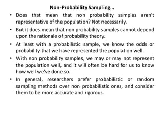 Non-Probability Sampling…
• Does that mean that non probability samples aren't
representative of the population? Not necessarily.
• But it does mean that non probability samples cannot depend
upon the rationale of probability theory.
• At least with a probabilistic sample, we know the odds or
probability that we have represented the population well.
• With non probability samples, we may or may not represent
the population well, and it will often be hard for us to know
how well we've done so.
• In general, researchers prefer probabilistic or random
sampling methods over non probabilistic ones, and consider
them to be more accurate and rigorous.
 