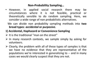 Non-Probability Sampling…
• However, in applied social research there may be
circumstances where it is not feasible, practical or
theoretically sensible to do random sampling. Here, we
consider a wide range of non probabilistic alternatives.
We can divide non probability sampling methods into two
broad types: accidental or purposive.
1) Accidental, Haphazard or Convenience Sampling
 It is the traditional "man on the street”
 In many research contexts, we sample simply by asking for
volunteers.
 Clearly, the problem with all of these types of samples is that
we have no evidence that they are representative of the
populations we're interested in generalizing to -- and in many
cases we would clearly suspect that they are not.
 