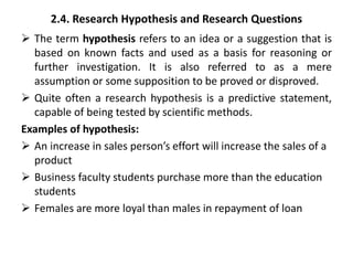 2.4. Research Hypothesis and Research Questions
 The term hypothesis refers to an idea or a suggestion that is
based on known facts and used as a basis for reasoning or
further investigation. It is also referred to as a mere
assumption or some supposition to be proved or disproved.
 Quite often a research hypothesis is a predictive statement,
capable of being tested by scientific methods.
Examples of hypothesis:
 An increase in sales person’s effort will increase the sales of a
product
 Business faculty students purchase more than the education
students
 Females are more loyal than males in repayment of loan
 