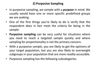 2) Purposive Sampling
• In purposive sampling, we sample with a purpose in mind. We
usually would have one or more specific predefined groups
we are seeking.
• One of the first things you're likely to do is verify that the
respondent does in fact meet the criteria for being in the
sample.
• Purposive sampling can be very useful for situations where
you need to reach a targeted sample quickly and where
sampling for proportionality is not the primary concern.
• With a purposive sample, you are likely to get the opinions of
your target population, but you are also likely to overweight
subgroups in your population that are more readily accessible.
• Purposive sampling has the following subcategories.
 