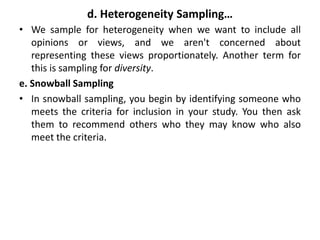 d. Heterogeneity Sampling…
• We sample for heterogeneity when we want to include all
opinions or views, and we aren't concerned about
representing these views proportionately. Another term for
this is sampling for diversity.
e. Snowball Sampling
• In snowball sampling, you begin by identifying someone who
meets the criteria for inclusion in your study. You then ask
them to recommend others who they may know who also
meet the criteria.
 