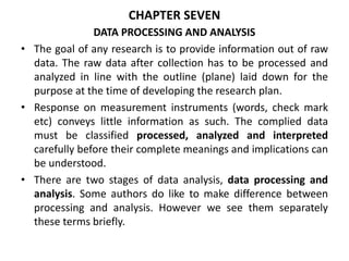 CHAPTER SEVEN
DATA PROCESSING AND ANALYSIS
• The goal of any research is to provide information out of raw
data. The raw data after collection has to be processed and
analyzed in line with the outline (plane) laid down for the
purpose at the time of developing the research plan.
• Response on measurement instruments (words, check mark
etc) conveys little information as such. The complied data
must be classified processed, analyzed and interpreted
carefully before their complete meanings and implications can
be understood.
• There are two stages of data analysis, data processing and
analysis. Some authors do like to make difference between
processing and analysis. However we see them separately
these terms briefly.
 