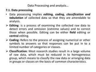 Data Processing and analysis…
7.1. Data processing
• Data possessing implies editing, coding, classification and
tabulation of collected data so that they are amendable to
analysis.
 Editing: is a process of examining the collected raw data to
detect errors and omission (extreme values) and to correct
those when possible. Editing can be either field editing or
central editing.
 Coding: Refers to the process of assigning numerical or other
symbols to answers so that responses can be put in to a
limited number of categories or classes.
 Classification: Most research studies result in a large volume
of raw data, which must be reduced in to homogeneous
group, which means to classify the raw data or arranging data
in groups or classes on the basis of common characteristics.
 
