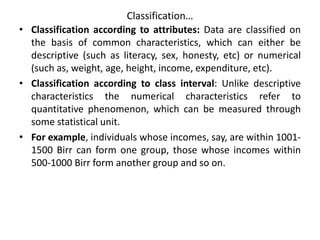 Classification…
• Classification according to attributes: Data are classified on
the basis of common characteristics, which can either be
descriptive (such as literacy, sex, honesty, etc) or numerical
(such as, weight, age, height, income, expenditure, etc).
• Classification according to class interval: Unlike descriptive
characteristics the numerical characteristics refer to
quantitative phenomenon, which can be measured through
some statistical unit.
• For example, individuals whose incomes, say, are within 1001-
1500 Birr can form one group, those whose incomes within
500-1000 Birr form another group and so on.
 