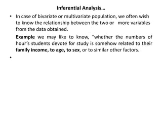 Inferential Analysis…
• In case of bivariate or multivariate population, we often wish
to know the relationship between the two or more variables
from the data obtained.
Example we may like to know, “whether the numbers of
hour’s students devote for study is somehow related to their
family income, to age, to sex, or to similar other factors.
•
 