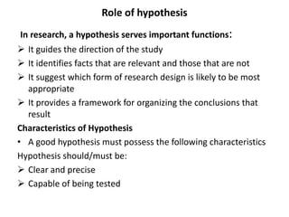 Role of hypothesis
In research, a hypothesis serves important functions:
 It guides the direction of the study
 It identifies facts that are relevant and those that are not
 It suggest which form of research design is likely to be most
appropriate
 It provides a framework for organizing the conclusions that
result
Characteristics of Hypothesis
• A good hypothesis must possess the following characteristics
Hypothesis should/must be:
 Clear and precise
 Capable of being tested
 