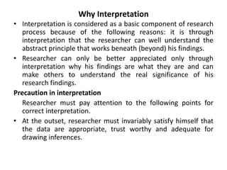 Why Interpretation
• Interpretation is considered as a basic component of research
process because of the following reasons: it is through
interpretation that the researcher can well understand the
abstract principle that works beneath (beyond) his findings.
• Researcher can only be better appreciated only through
interpretation why his findings are what they are and can
make others to understand the real significance of his
research findings.
Precaution in interpretation
Researcher must pay attention to the following points for
correct interpretation.
• At the outset, researcher must invariably satisfy himself that
the data are appropriate, trust worthy and adequate for
drawing inferences.
 