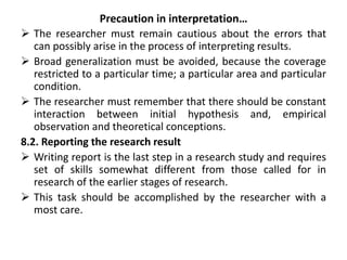 Precaution in interpretation…
 The researcher must remain cautious about the errors that
can possibly arise in the process of interpreting results.
 Broad generalization must be avoided, because the coverage
restricted to a particular time; a particular area and particular
condition.
 The researcher must remember that there should be constant
interaction between initial hypothesis and, empirical
observation and theoretical conceptions.
8.2. Reporting the research result
 Writing report is the last step in a research study and requires
set of skills somewhat different from those called for in
research of the earlier stages of research.
 This task should be accomplished by the researcher with a
most care.
 