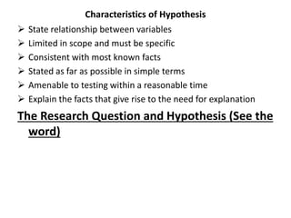 Characteristics of Hypothesis
 State relationship between variables
 Limited in scope and must be specific
 Consistent with most known facts
 Stated as far as possible in simple terms
 Amenable to testing within a reasonable time
 Explain the facts that give rise to the need for explanation
The Research Question and Hypothesis (See the
word)
 