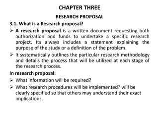 CHAPTER THREE
RESEARCH PROPOSAL
3.1. What is a Research proposal?
 A research proposal is a written document requesting both
authorization and funds to undertake a specific research
project. Its always includes a statement explaining the
purpose of the study or a definition of the problem.
 It systematically outlines the particular research methodology
and details the process that will be utilized at each stage of
the research process.
In research proposal:
 What information will be required?
 What research procedures will be implemented? will be
clearly specified so that others may understand their exact
implications.
 