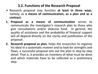 3.2. Functions of the Research Proposal
 Research proposal may function at least in three ways,
namely, as a means of communication, as a plan and as a
contract.
1. Proposal as a means of communication serves to
communicate the investigator’s research plan to those who
give consultations and/or disburse fund. In general, the
quality of assistance and the probability of financial support
will all depend directly on the clarity and justification of the
proposal.
2. Research proposal as plan, helps the researcher to organize
his ideal in a systematic manner and to look for strengths and
flaws, a successful proposal sets out the plan in step by step
detail. That is, it provides an inventory of what must be done
and which materials have to be collected as a preliminary
step.
 